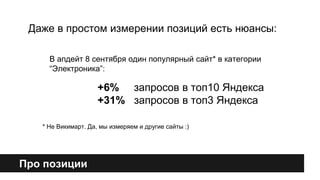 Даже в простом измерении позиций есть нюансы: 
В апдейт 8 сентября один популярный сайт* в категории 
“Электроника”: 
Про позиции 
+6% запросов в топ10 Яндекса 
+31% запросов в топ3 Яндекса 
* Не Викимарт. Да, мы измеряем и другие сайты :) 
 