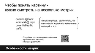 Чтобы понять картину - 
нужно смотреть на несколько метрик. 
queries @ topx 
wordstat @ topx 
potential traffic 
traffic 
Особенности метрик 
типы запросов, сезонность, ctr 
сниппетов, характер изменения 
позиций и т.д. 
Подробнее про технические измерения 
я рассказывал в Казани: 
http://goo.gl/BSUONh 
 