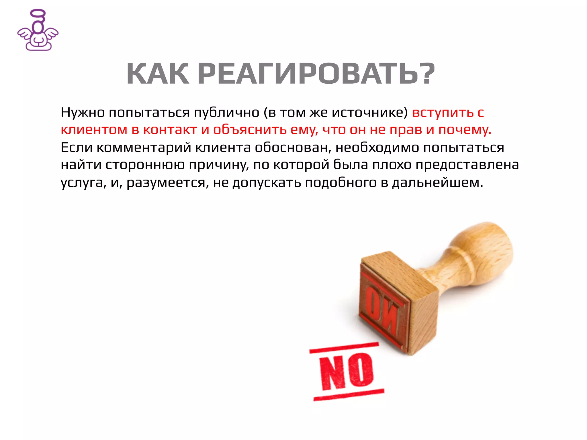 КАК РЕАГИРОВАТЬ?/
Нужно попытаться публично (в том же источнике) вступить с
клиентом в контакт и объяснить ему, что он не прав и почему.
Если комментарий клиента обоснован, необходимо попытаться
найти стороннюю причину, по которой была плохо предоставлена
услуга, и, разумеется, не допускать подобного в дальнейшем./
 