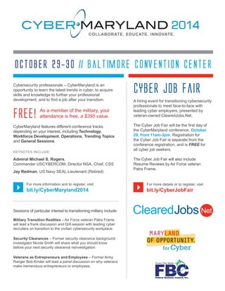 October 29-30 // Baltimore Convention Center 
Cybersecurity professionals – CyberMaryland is an 
opportunity to learn the latest trends in cyber, to acquire 
skills and knowledge to further your professional 
development, and to find a job after your transition. 
CyberMaryland features different conference tracks 
depending on your interest, including Technology, 
Workforce Development, Operations, Trending Topics 
and General Sessions. 
KEYNOTES INCLUDE: 
Admiral Michael S. Rogers, 
Commander USCYBERCOM, Director NSA, Chief, CSS 
Jay Redman, US Navy SEAL Lieutenant (Retired) 
For more information and to register, visit 
bit.ly/CyberMaryland2014 
} } 
Sessions of particular interest to transitioning military include: 
Military Transition Realities – Air Force veteran Patra Frame 
will lead a frank discussion and Q/A session with leading cyber 
recruiters on transition to the civilian cybersecurity workplace. 
Security Clearances – Former security clearance background 
investigator Nicole Smith will share what you should know 
before your next security clearance reinvestigation. 
Veterans as Entrepreneurs and Employees – Former Army 
Ranger Bob Kinder will lead a panel discussion on why veterans 
make tremendous entrepreneurs or employees. 
Cyber Job Fair 
A hiring event for transitioning cybersecurity 
professionals to meet face-to-face with 
leading cyber employers, presented by 
veteran-owned ClearedJobs.Net. 
The Cyber Job Fair will be the first day of 
the CyberMaryland conference, October 
29, from 11am-3pm. Registration for 
the Cyber Job Fair is separate from the 
conference registration, and is FREE for 
all cyber job seekers. 
The Cyber Job Fair will also include 
Resume Reviews by Air Force veteran 
Patra Frame. 
For more details or to register, visit 
bit.ly/CyberJobFair 
As a member of the military, your 
FREE! attendance is free, a $395 value. 
