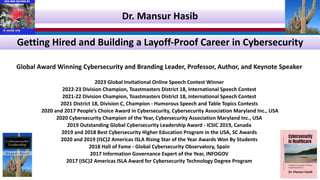 Getting Hired and Building a Layoff-Proof Career in Cybersecurity
Global Award Winning Cybersecurity and Branding Leader, Professor, Author, and Keynote Speaker
2023 Global Invitational Online Speech Contest Winner
2022-23 Division Champion, Toastmasters District 18, International Speech Contest
2021-22 Division Champion, Toastmasters District 18, International Speech Contest
2021 District 18, Division C, Champion - Humorous Speech and Table Topics Contests
2020 and 2017 People’s Choice Award in Cybersecurity, Cybersecurity Association Maryland Inc., USA
2020 Cybersecurity Champion of the Year, Cybersecurity Association Maryland Inc., USA
2019 Outstanding Global Cybersecurity Leadership Award - ICSIC 2019, Canada
2019 and 2018 Best Cybersecurity Higher Education Program in the USA, SC Awards
2020 and 2019 (ISC)2 Americas ISLA Rising Star of the Year Awards Won By Students
2018 Hall of Fame - Global Cybersecurity Observatory, Spain
2017 Information Governance Expert of the Year, INFOGOV
2017 (ISC)2 Americas ISLA Award for Cybersecurity Technology Degree Program
Dr. Mansur Hasib
 