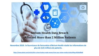 Novembre 2018 : le fournisseur de facturation d’Atrium Health révèle les informations de
plus de 2,65 millions de patients.
https://www.zdnet.com/article/this-is-how-hackers-make-money-from-your-stolen-medical-data/#ftag=RSSbaffb68
 