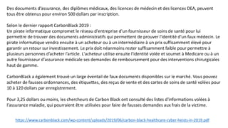 https://www.carbonblack.com/wp-content/uploads/2019/06/carbon-black-healthcare-cyber-heists-in-2019.pdf
Des documents d’assurance, des diplômes médicaux, des licences de médecin et des licences DEA, peuvent
tous être obtenus pour environ 500 dollars par inscription.
Selon le dernier rapport CarbonBlack 2019 :
Un pirate informatique compromet le réseau d'entreprise d'un fournisseur de soins de santé pour lui
permettre de trouver des documents administratifs qui permettent de prouver l'identité d’un faux médecin. Le
pirate informatique vendra ensuite à un acheteur ou à un intermédiaire à un prix suffisamment élevé pour
garantir un retour sur investissement. Le prix doit néanmoins rester suffisamment faible pour permettre à
plusieurs personnes d’acheter l’article. L'acheteur utilise ensuite l’identité volée et soumet à Medicare ou à un
autre fournisseur d'assurance médicale ses demandes de remboursement pour des interventions chirurgicales
haut de gamme.
CarbonBlack a également trouvé un large éventail de faux documents disponibles sur le marché. Vous pouvez
acheter de fausses ordonnances, des étiquettes, des reçus de vente et des cartes de soins de santé volées pour
10 à 120 dollars par enregistrement.
Pour 3,25 dollars ou moins, les chercheurs de Carbon Black ont ​​consulté des listes d'informations volées à
l'assurance maladie, qui pourraient être utilisées pour faire de fausses demandes aux frais de la victime.
 