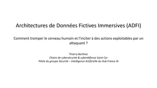 Architectures de Données Fictives Immersives (ADFI)
Comment tromper le cerveau humain et l’inciter à des actions exploitables par un
attaquant ?
Thierry Berthier
Chaire de cybersécurité & cyberdéfense Saint-Cyr
Pilote du groupe Sécurité – Intelligence Artificielle du Hub France IA
 