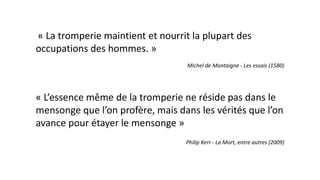 « La tromperie maintient et nourrit la plupart des
occupations des hommes. »
Michel de Montaigne - Les essais (1580)
« L’essence même de la tromperie ne réside pas dans le
mensonge que l’on profère, mais dans les vérités que l’on
avance pour étayer le mensonge »
Philip Kerr - La Mort, entre autres (2009)
 