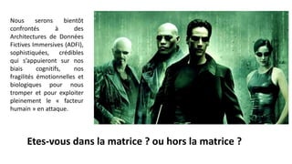 Nous serons bientôt
confrontés à des
Architectures de Données
Fictives Immersives (ADFI),
sophistiquées, crédibles
qui s’appuieront sur nos
biais cognitifs, nos
fragilités émotionnelles et
biologiques pour nous
tromper et pour exploiter
pleinement le « facteur
humain » en attaque.
Etes-vous dans la matrice ? ou hors la matrice ?
 