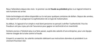 Nous l'attendions depuis des mois : le premier cas de fraude au président grâce à un logiciel imitant la
voix humaine est arrivé.
Cette technologie est même disponible sur le net pour quelques centaines de dollars. Depuis des années,
nos experts ont vu progresser la sophistication de ce type de malversation.
Au début, il s'agissait d'un simple e-mail dont personne ne pensait à vérifier l'authenticité. Puis les
fraudeurs ont peu à peu pris de l'assurance pour gagner en technicité et en inventivité.
Certains escrocs n'hésitent plus à se faire passer, auprès des salariés d'une entreprise, pour une équipe
interne chargée de la lutte contre la fraude.
Croyant à un exercice, les salariés contactés obéissent aux instructions données et procèdent à un
virement final bien réel.
 