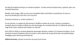 Au-delà de l'exploit technique, le constat est patent : la lutte contre la fraude entre, à présent, dans une
nouvelle dimension.
Bientôt, toute image, vidéo ou voix sera susceptible d'être contrefaite à la perfection. Et nous ne
pourrons bientôt plus nous fier à nos cinq sens.
Comment continuer à se faire confiance ?
En avril dernier, un rapport du FBI estimait à 20.000 le nombre de cas de « fraude au président »
constatés dans le monde en 2018, pour des dommages d'un montant total de 1,2 milliard de dollars. Il
s'agit là de la plus coûteuse des fraudes sur internet.
Entre 2013 et 2018, le montant global des dommages déclarés a atteint 12,5 milliards de dollars. Et ces
montants risquent d'exploser dans les années à venir, faisant de ce type de fraude une problématique
stratégique pour beaucoup d'entreprises.
Wilfried Verstraete, président du directoire du groupe Euler Hermes
 