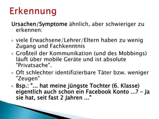 Ursachen/Symptome ähnlich, aber schwieriger zu
erkennen:
 viele Erwachsene/Lehrer/Eltern haben zu wenig
Zugang und Fachkenntnis
 Großteil der Kommunikation (und des Mobbings)
läuft über mobile Geräte und ist absolute
"Privatsache".
 Oft schlechter identifizierbare Täter bzw. weniger
"Zeugen"
 Bsp.: "... hat meine jüngste Tochter (6. Klasse)
eigentlich auch schon ein Facebook Konto ...? - Ja
sie hat, seit fast 2 Jahren ..."
 
