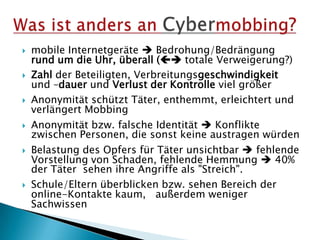  mobile Internetgeräte  Bedrohung/Bedrängung
rund um die Uhr, überall ( totale Verweigerung?)
 Zahl der Beteiligten, Verbreitungsgeschwindigkeit
und –dauer und Verlust der Kontrolle viel größer
 Anonymität schützt Täter, enthemmt, erleichtert und
verlängert Mobbing
 Anonymität bzw. falsche Identität  Konflikte
zwischen Personen, die sonst keine austragen würden
 Belastung des Opfers für Täter unsichtbar  fehlende
Vorstellung von Schaden, fehlende Hemmung  40%
der Täter sehen ihre Angriffe als "Streich".
 Schule/Eltern überblicken bzw. sehen Bereich der
online-Kontakte kaum, außerdem weniger
Sachwissen
 