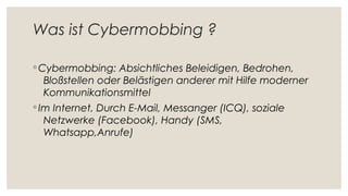 Was ist Cybermobbing ?
◦ Cybermobbing: Absichtliches Beleidigen, Bedrohen,
Bloßstellen oder Belästigen anderer mit Hilfe moderner
Kommunikationsmittel
◦ Im Internet, Durch E-Mail, Messanger (ICQ), soziale
Netzwerke (Facebook), Handy (SMS,
Whatsapp,Anrufe)
 