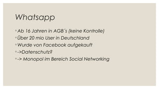 Whatsapp
◦ Ab 16 Jahren in AGB´s (keine Kontrolle)
◦ Über 20 mio User in Deutschland
◦ Wurde von Facebook aufgekauft
◦ ->Datenschutz?
◦ -> Monopol im Bereich Social Networking
 
