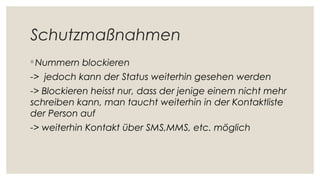 Schutzmaßnahmen
◦ Nummern blockieren
-> jedoch kann der Status weiterhin gesehen werden
-> Blockieren heisst nur, dass der jenige einem nicht mehr
schreiben kann, man taucht weiterhin in der Kontaktliste
der Person auf
-> weiterhin Kontakt über SMS,MMS, etc. möglich
 