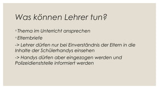 Was können Lehrer tun?
◦ Thema im Unterricht ansprechen
◦ Elternbriefe
-> Lehrer dürfen nur bei Einverständnis der Eltern in die
Inhalte der Schülerhandys einsehen
-> Handys dürfen aber eingezogen werden und
Polizeidienststelle informiert werden
 