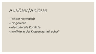 Auslöser/Anlässe
- Teil der Normalität
- Langeweile
- Interkulturelle Konflikte
- Konflikte in der Klassengemeinschaft
 