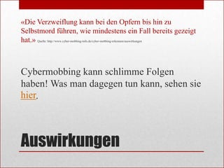 «Die Verzweiflung kann bei den Opfern bis hin zu
Selbstmord führen, wie mindestens ein Fall bereits gezeigt
hat.» Quelle: http://www.cyber-mobbing-info.de/cyber-mobbing-erkennen/auswirkungen



Cybermobbing kann schlimme Folgen
haben! Was man dagegen tun kann, sehen sie
hier.



Auswirkungen
 