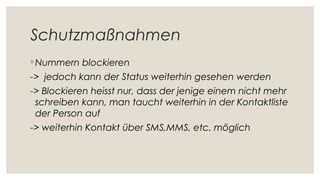 Schutzmaßnahmen
◦ Nummern blockieren
-> jedoch kann der Status weiterhin gesehen werden
-> Blockieren heisst nur, dass der jenige einem nicht mehr
schreiben kann, man taucht weiterhin in der Kontaktliste
der Person auf
-> weiterhin Kontakt über SMS,MMS, etc. möglich
 