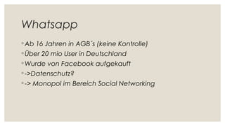 Whatsapp
◦ Ab 16 Jahren in AGB´s (keine Kontrolle)
◦ Über 20 mio User in Deutschland
◦ Wurde von Facebook aufgekauft
◦ ->Datenschutz?
◦ -> Monopol im Bereich Social Networking
 