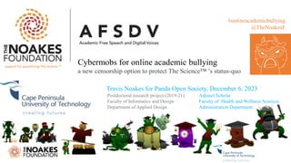 Postdoctoral research project (2019-21)
Faculty of Informatics and Design
Department of Applied Design
#onlineacademicbullying
@TheNoakesF
Cybermobs for online academic bullying
a new censorship option to protect The Science™ ’s status-quo
support for questioning The Science ™
Adjunct Scholar
Faculty of Health and Wellness Sciences
Administration Department
Travis Noakes for Panda Open Society, December 6, 2023
 