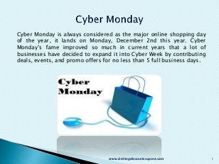 Cyber Monday is always considered as the major online shopping day
of the year, it lands on Monday, December 2nd this year. Cyber
Monday’s fame improved so much in current years that a lot of
businesses have decided to expand it into Cyber Week by contributing
deals, events, and promo offers for no less than 5 full business days.

www.clothingdiscountcoupons.com

1

 