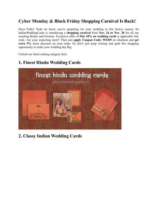 Cyber Monday & Black Friday Shopping Carnival Is Back!
Heya Folks! Yeah we know you’re preparing for your wedding in this festive season. So
IndianWeddingCards is introducing a shopping carnival from Nov. 24 to Nov. 28 for all our
awaiting Brides and Grooms. Exclusive offer of Flat 10% on wedding cards is applicable Site
wide. Are your expecting more? Then just apply Coupon Code: WED5 on checkout and get
extra 5% more discount on your order. So don’t just keep waiting and grab this shopping
opportunity to make your wedding day Big.
Unlock our latest catalog category here:
1. Finest Hindu Wedding Cards
2. Classy Indian Wedding Cards
 