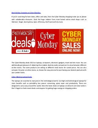 Best holiday shopping on Cyber Monday:
If you're searching for best deals, offers and sales, then the Cyber Monday shopping make you to please
with unbelievable discounts. Grab the huge rebates from most famed online retail shops such as
Walmart, Target, Sammydress, 6pm, JCPenney, OneTravel and lots more.

The Cyber Monday deals 2013 on laptops, computers, electronic gadgets, travel and lots more. You can
additionally get pleasure of obtaining the simplest deals by easily comparison its value between different
on-line stores. The same products are selling at different retail stores for varied prices. You can also
compare the price on other stores, so choose the easy process for purchasing your desired products with
your pocket bucks.
Cyber Monday Laptop Deals:
The laptops are essential to everyone in this technological world. Use high-end technological laptops for
more benefits such as portability, less power consuming, space saver and productivity. These are
designed to carry easy around the world. Avila the latest deals on laptops at clicksnm.com deal section.
Don’t forget to check recent deals and coupons for getting huge savings on shopping orders.

 