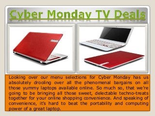 Looking over our menu selections for Cyber Monday has us 
absolutely drooling over all the phenomenal bargains on all 
those yummy laptops available online. So much so, that we’re 
going to be bringing all those sweet, delectable techno-treats 
together for your online shopping convenience. And speaking of 
convenience, it’s hard to beat the portability and computing 
power of a great laptop. 
 