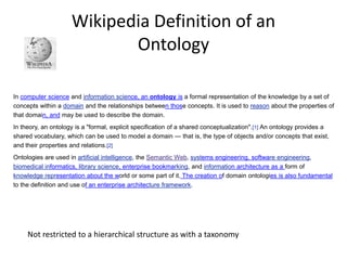 Wikipedia Definition of anOntologyIn computer science and information science, an ontology is a formal representation of the knowledge by a set of concepts within a domain and the relationships between those concepts. It is used to reason about the properties of that domain, and may be used to describe the domain.In theory, an ontology is a "formal, explicit specification of a shared conceptualization".[1] An ontology provides a shared vocabulary, which can be used to model a domain — that is, the type of objects and/or concepts that exist, and their properties and relations.[2]Ontologies are used in artificial intelligence, the Semantic Web, systems engineering, software engineering, biomedical informatics, library science, enterprise bookmarking, and information architecture as a form of knowledge representation about the world or some part of it. The creation of domain ontologies is also fundamental to the definition and use of an enterprise architecture framework.Not restricted to a hierarchical structure as with a taxonomy 