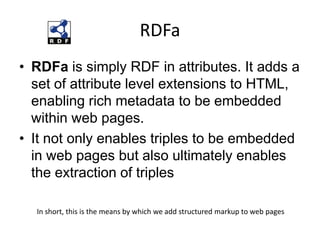 RDFaRDFa is simply RDF in attributes. It adds a set of attribute level extensions to HTML, enabling rich metadata to be embedded within web pages. It not only enables triples to be embedded in web pages but also ultimately enables the extraction of triplesIn short, this is the means by which we add structured markup to web pages