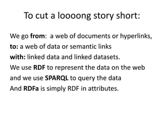 To cut a loooong story short:We go from:  a web of documents or hyperlinks,to: a web of data or semantic linkswith: linked data and linked datasets.We use RDF to represent the data on the weband we use SPARQL to query the dataAnd RDFa is simply RDF in attributes.
