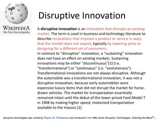 Disruptive InnovationA disruptive innovation is an innovation that disrupts an existing market. The term is used in business and technology literature to describe innovations that improve a product or service in ways that the market does not expect, typically by lowering price or designing for a different set of consumers.In contrast to "disruptive" innovation, a "sustaining" innovation does not have an effect on existing markets. Sustaining innovations may be either "discontinuous"[1] (i.e. "transformational") or "continuous" (i.e. "evolutionary"). Transformational innovations are not always disruptive. Although the automobile was a transformational innovation, it was not a disruptive innovation, because early automobiles were expensive luxury items that did not disrupt the market for horse-drawn vehicles. The market for transportation essentially remained intact until the debut of the lower priced Ford Model T in 1908 by making higher speed, motorized transportation available to the masses.[2]