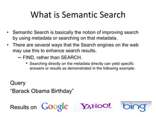 What is Semantic SearchSemantic Search is basically the notion of improving search by using metadata or searching on that metadata.There are several ways that the Search engines on the web may use this to enhance search results.FIND, rather than SEARCH. Searching directly on the metadata directly can yield specific answers or results as demonstrated in the following example:Query “Barack Obama Birthday”Results on 