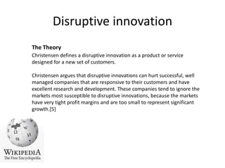 Disruptive innovationThe TheoryChristensen defines a disruptive innovation as a product or service designed for a new set of customers.Christensen argues that disruptive innovations can hurt successful, well managed companies that are responsive to their customers and have excellent research and development. These companies tend to ignore the markets most susceptible to disruptive innovations, because the markets have very tight profit margins and are too small to represent significant growth.[5]