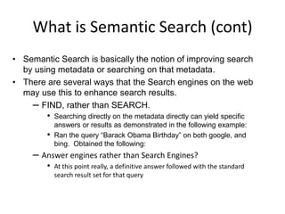 What is Semantic Search (cont)Semantic Search is basically the notion of improving search by using metadata or searching on that metadata.There are several ways that the Search engines on the web may use this to enhance search results.FIND, rather than SEARCH. Searching directly on the metadata directly can yield specific answers or results as demonstrated in the following example: Ran the query “Barack Obama Birthday” on both google, and bing.  Obtained the following:Answer engines rather than Search Engines?At this point really, a definitive answer followed with the standard search result set for that query