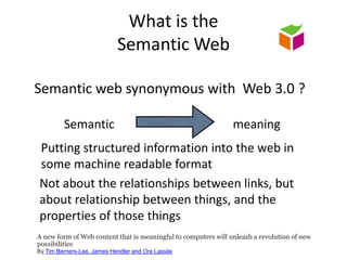 What is the Semantic WebSemantic web synonymous with  Web 3.0 ?SemanticmeaningPutting structured information into the web in some machine readable formatNot about the relationships between links, but about relationship between things, and the properties of those thingsA new form of Web content that is meaningful to computers will unleash a revolution of new possibilitiesBy Tim Berners-Lee, James Hendler and Ora Lassila   
