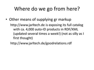 How is this potentially disruptiveThe hypothesis: Possible New Consumer market.  Good for mama & papaShops and small business.  Also for Overstock.  Data exposed that may be lost ifonly consumed by larger users e.g. googleMama & PapaOnline StoreShoppersRDFaRandom ShopperSemanticGR basedShopping  appsWeb of data – LOC cloudSemanticGR basedShopping  appsSemantic GRBased apps - 