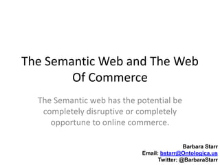 The Semantic Web and The Web Of Commerce The Semantic web has the potential be completely disruptive or completely opportune to online commerce. Barbara Starr Email: bstarr@Ontologica.us Twitter: @BarbaraStarr 