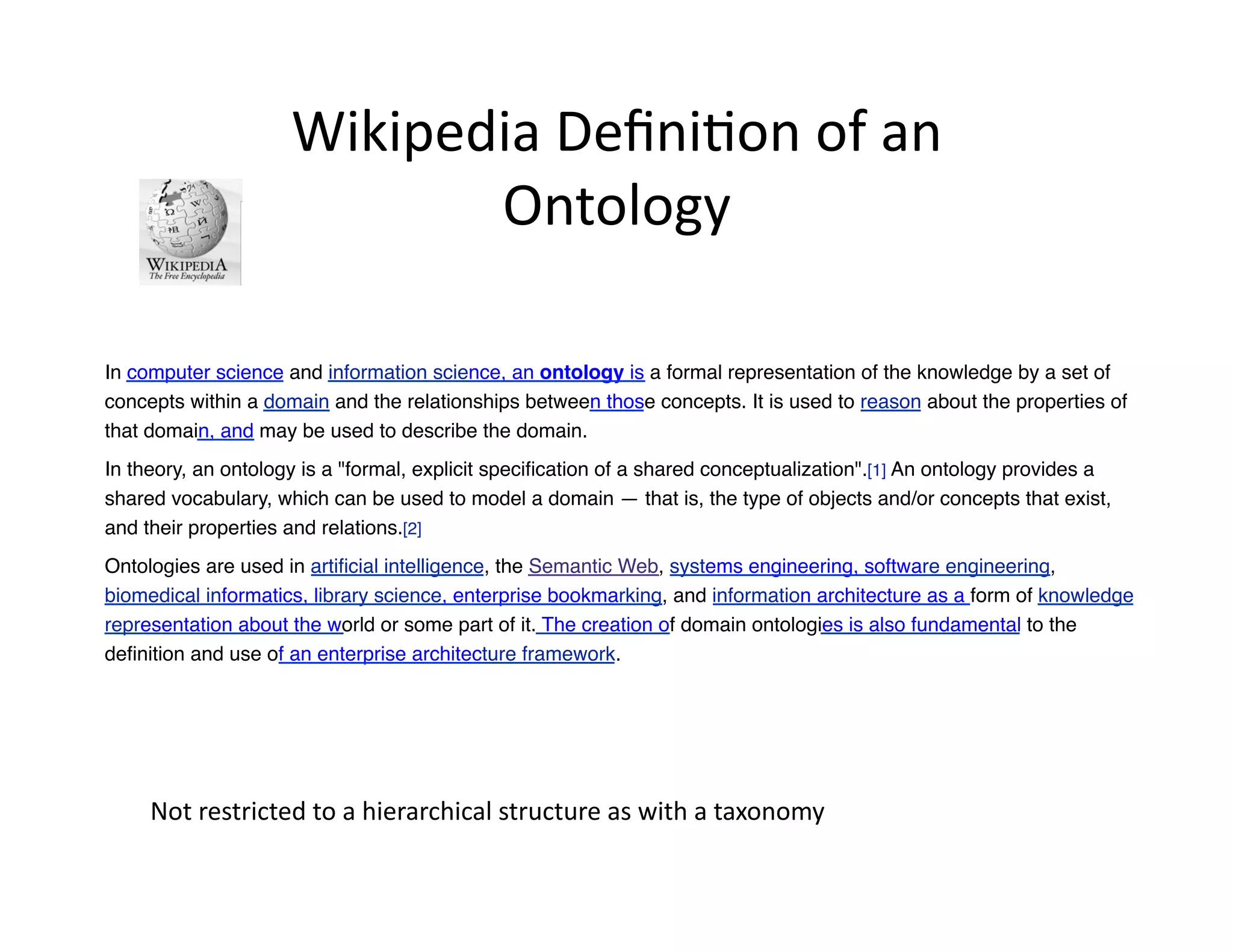 Wikipedia	
  Deﬁni)on	
  of	
  an	
  
                               Ontology	
  

In computer science and information science, an ontology is a formal representation of the knowledge by a set of
concepts within a domain and the relationships between those concepts. It is used to reason about the properties of
that domain, and may be used to describe the domain."
In theory, an ontology is a "formal, explicit speciﬁcation of a shared conceptualization".[1] An ontology provides a
shared vocabulary, which can be used to model a domain — that is, the type of objects and/or concepts that exist,
and their properties and relations.[2]"
Ontologies are used in artiﬁcial intelligence, the Semantic Web, systems engineering, software engineering,
biomedical informatics, library science, enterprise bookmarking, and information architecture as a form of knowledge
representation about the world or some part of it. The creation of domain ontologies is also fundamental to the
deﬁnition and use of an enterprise architecture framework."




     Not	
  restricted	
  to	
  a	
  hierarchical	
  structure	
  as	
  with	
  a	
  taxonomy	
  	
  
 