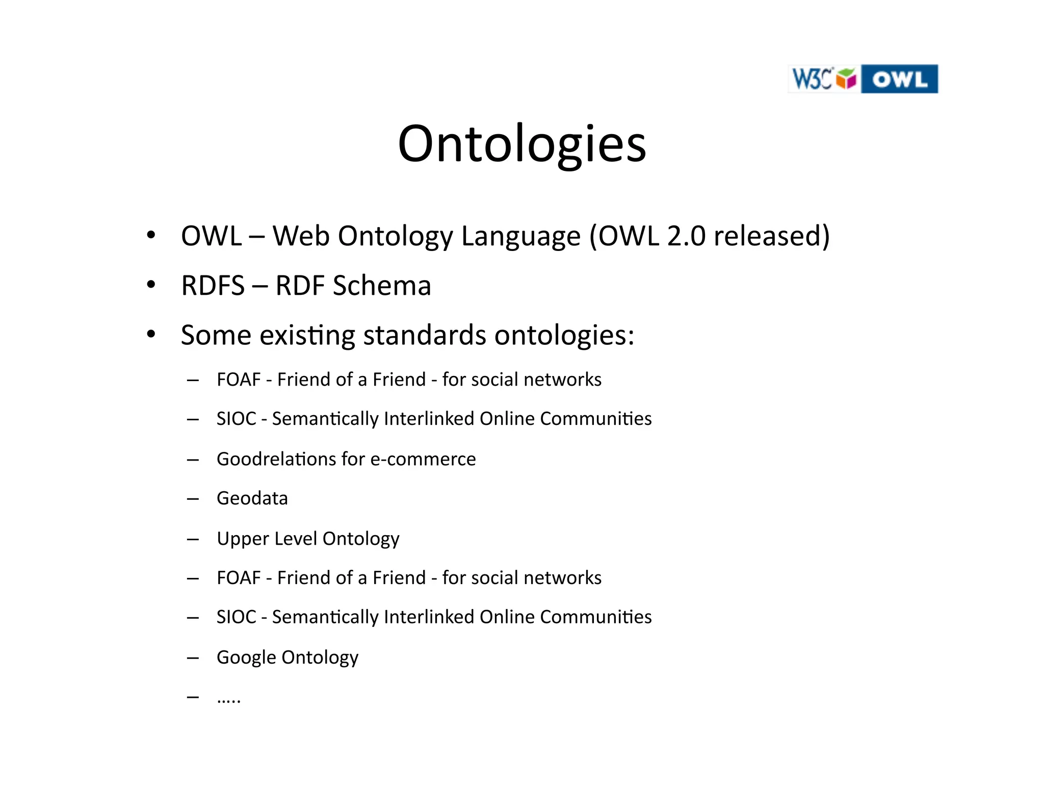 Ontologies	
  	
  
•  OWL	
  –	
  Web	
  Ontology	
  Language	
  (OWL	
  2.0	
  released)	
  
•  RDFS	
  –	
  RDF	
  Schema	
  
•  Some	
  exis)ng	
  standards	
  ontologies:	
  	
  	
  	
  
    –  FOAF	
  -­‐	
  Friend	
  of	
  a	
  Friend	
  -­‐	
  for	
  social	
  networks	
  
    –  SIOC	
  -­‐	
  Seman)cally	
  Interlinked	
  Online	
  Communi)es	
  
    –  Goodrela)ons	
  for	
  e-­‐commerce	
  
    –  Geodata	
  
    –  Upper	
  Level	
  Ontology	
  
    –  FOAF	
  -­‐	
  Friend	
  of	
  a	
  Friend	
  -­‐	
  for	
  social	
  networks	
  
    –  SIOC	
  -­‐	
  Seman)cally	
  Interlinked	
  Online	
  Communi)es	
  
    –  Google	
  Ontology	
  
    –  …..	
  
 