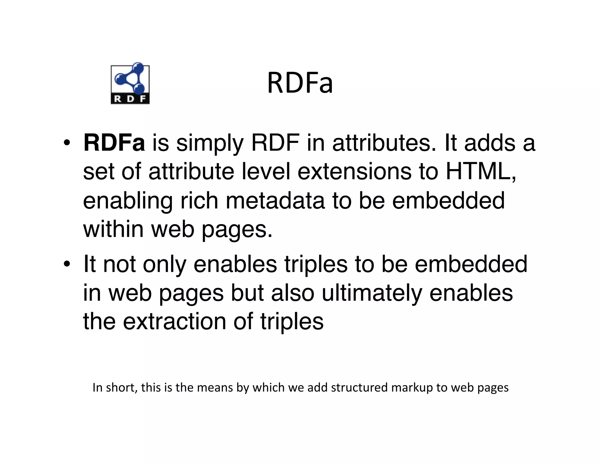RDFa	
  
•  RDFa is simply RDF in attributes. It adds a
   set of attribute level extensions to HTML,
   enabling rich metadata to be embedded
   within web pages. "
•  It not only enables triples to be embedded
   in web pages but also ultimately enables
   the extraction of triples"

  In	
  short,	
  this	
  is	
  the	
  means	
  by	
  which	
  we	
  add	
  structured	
  markup	
  to	
  web	
  pages	
  
 