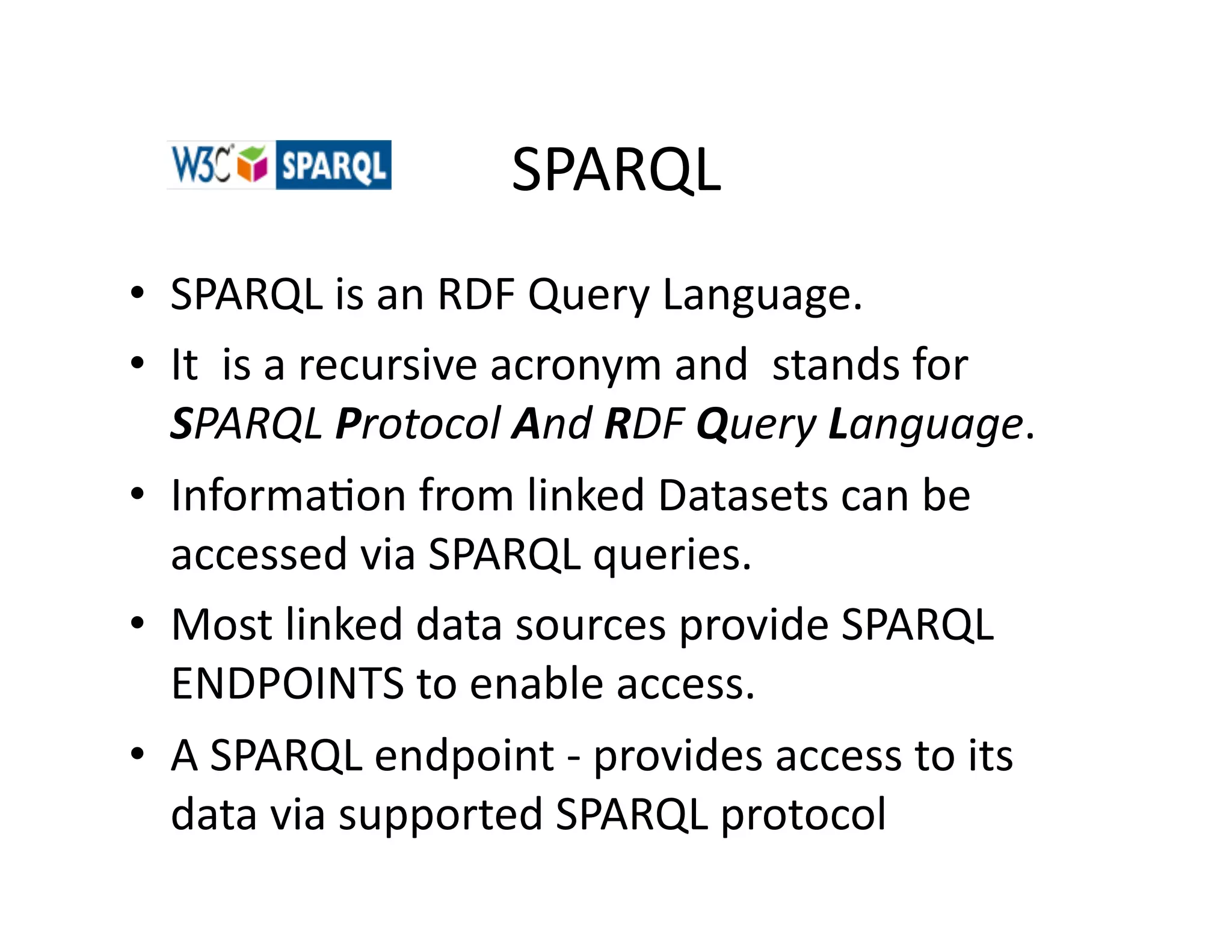 SPARQL	
  
•  SPARQL	
  is	
  an	
  RDF	
  Query	
  Language.	
  	
  
•  It	
  	
  is	
  a	
  recursive	
  acronym	
  and	
  	
  stands	
  for	
  
   SPARQL	
  Protocol	
  And	
  RDF	
  Query	
  Language.	
  	
  
•  Informa)on	
  from	
  linked	
  Datasets	
  can	
  be	
  
   accessed	
  via	
  SPARQL	
  queries.	
  
•  Most	
  linked	
  data	
  sources	
  provide	
  SPARQL	
  
   ENDPOINTS	
  to	
  enable	
  access.	
  
•  A	
  SPARQL	
  endpoint	
  -­‐	
  provides	
  access	
  to	
  its	
  
   data	
  via	
  supported	
  SPARQL	
  protocol	
  
 