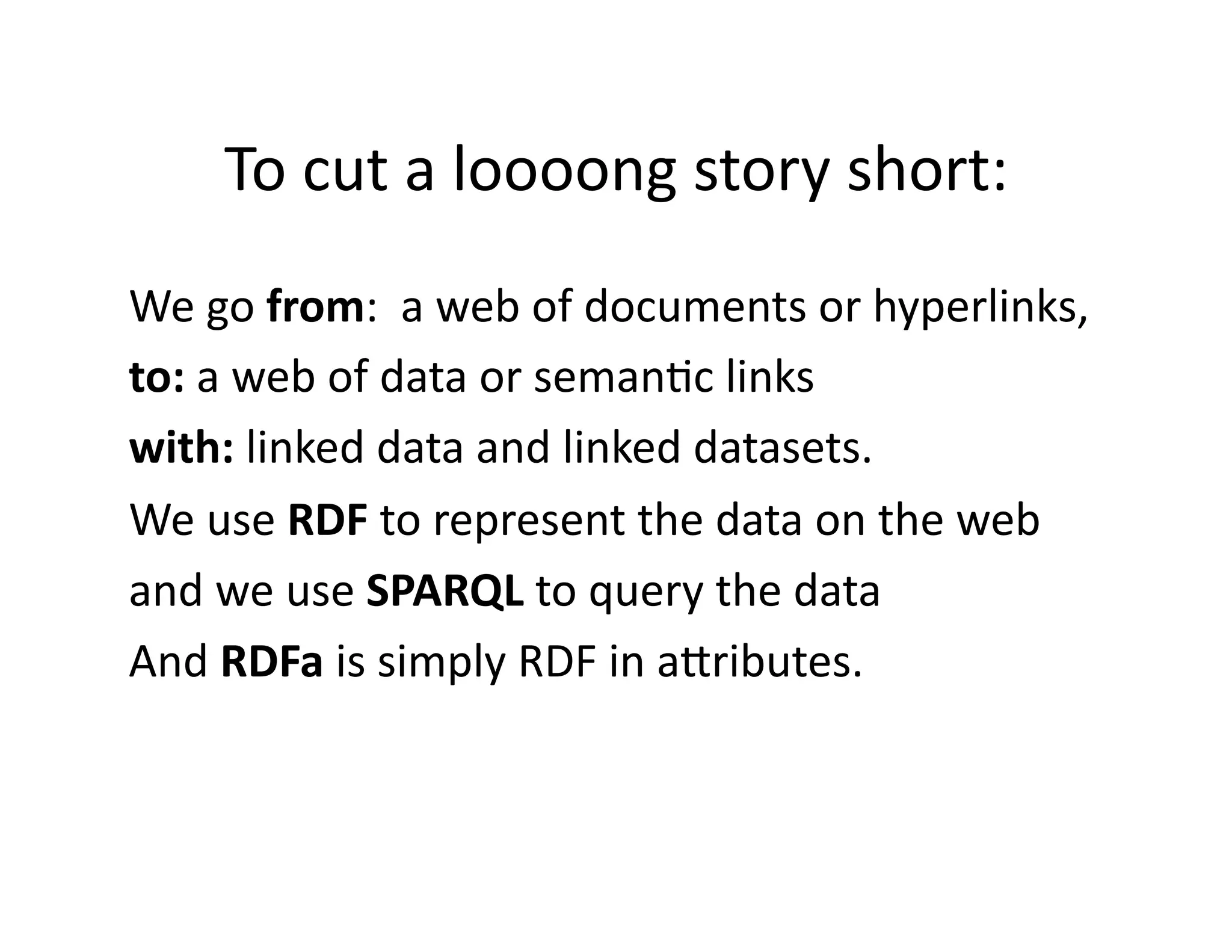 To	
  cut	
  a	
  loooong	
  story	
  short:	
  
We	
  go	
  from:	
  	
  a	
  web	
  of	
  documents	
  or	
  hyperlinks,	
  
to:	
  a	
  web	
  of	
  data	
  or	
  seman)c	
  links	
  
with:	
  linked	
  data	
  and	
  linked	
  datasets.	
  
We	
  use	
  RDF	
  to	
  represent	
  the	
  data	
  on	
  the	
  web	
  
and	
  we	
  use	
  SPARQL	
  to	
  query	
  the	
  data	
  
And	
  RDFa	
  is	
  simply	
  RDF	
  in	
  aZributes.	
  
 