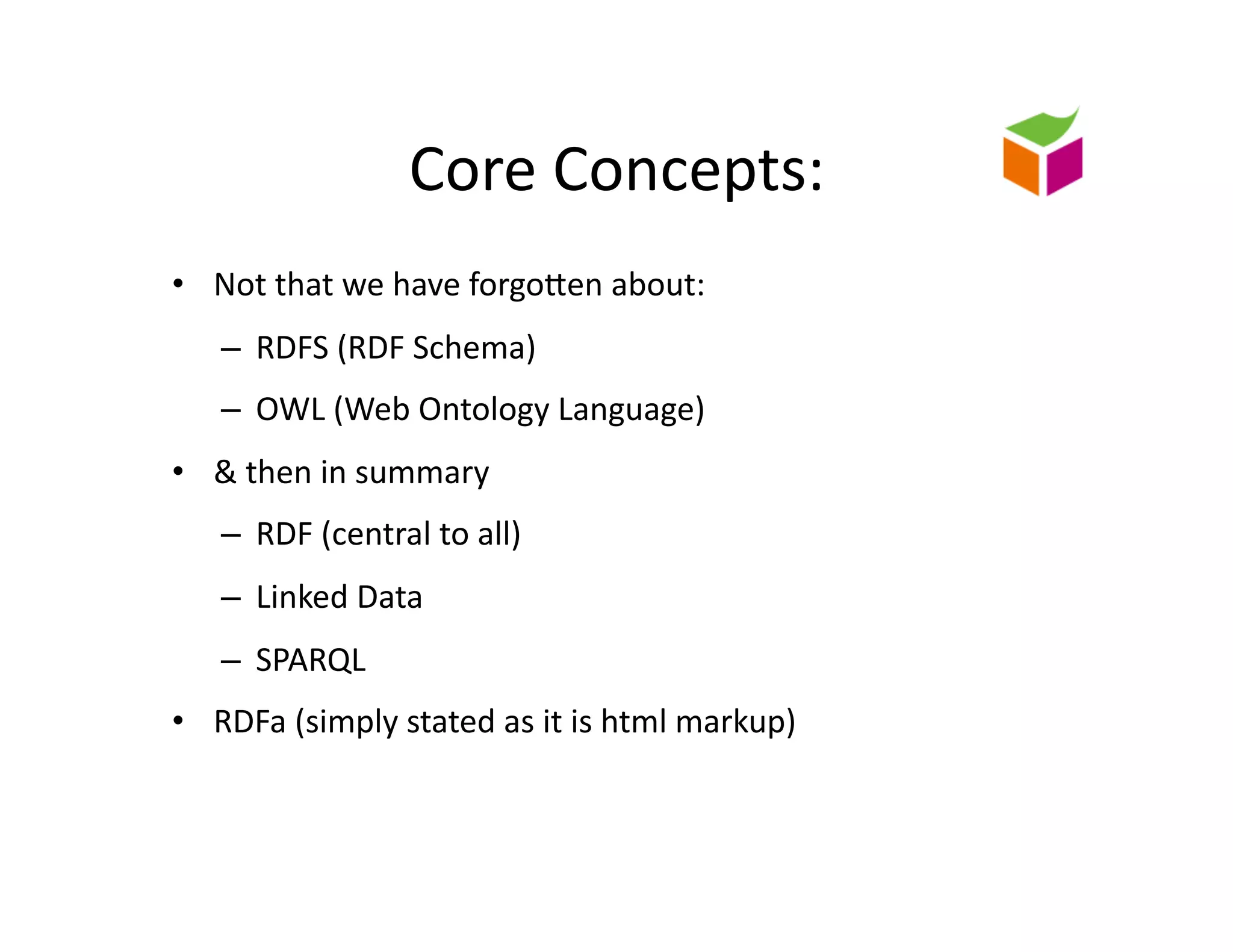 Core	
  Concepts:	
  
•  Not	
  that	
  we	
  have	
  forgoZen	
  about:	
  	
  
     –  RDFS	
  (RDF	
  Schema)	
  
     –  OWL	
  (Web	
  Ontology	
  Language)	
  
•  &	
  then	
  in	
  summary	
  
     –  RDF	
  (central	
  to	
  all)	
  
     –  Linked	
  Data	
  
     –  SPARQL	
  
•  RDFa	
  (simply	
  stated	
  as	
  it	
  is	
  html	
  markup)	
  
 