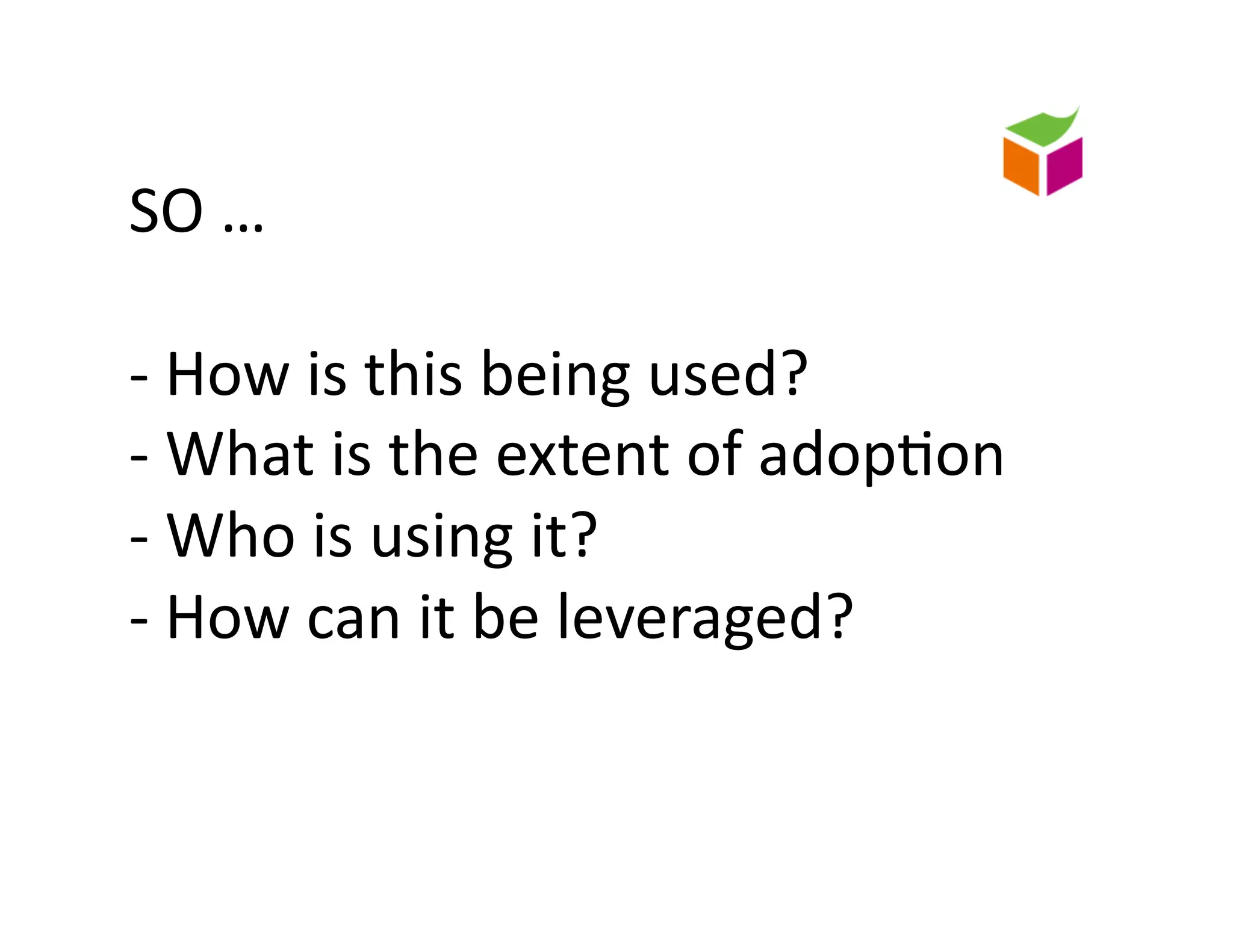 SO	
  …	
  	
  

-­‐	
  How	
  is	
  this	
  being	
  used?	
  
-­‐	
  What	
  is	
  the	
  extent	
  of	
  adop)on	
  
-­‐	
  Who	
  is	
  using	
  it?	
  
-­‐	
  How	
  can	
  it	
  be	
  leveraged?	
  
 