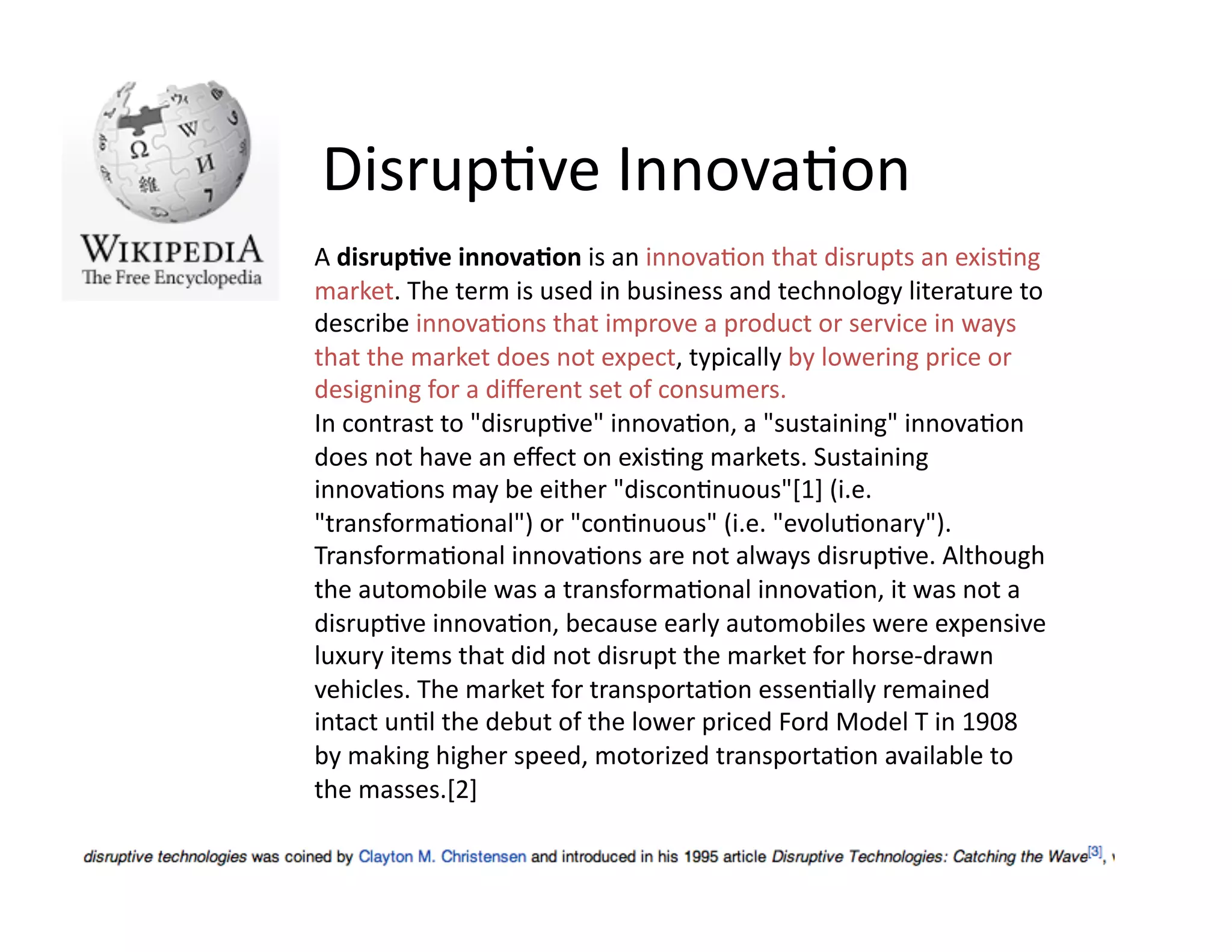 Disrup)ve	
  Innova)on	
  
A	
  disrup've	
  innova'on	
  is	
  an	
  innova)on	
  that	
  disrupts	
  an	
  exis)ng	
  
market.	
  The	
  term	
  is	
  used	
  in	
  business	
  and	
  technology	
  literature	
  to	
  
describe	
  innova)ons	
  that	
  improve	
  a	
  product	
  or	
  service	
  in	
  ways	
  
that	
  the	
  market	
  does	
  not	
  expect,	
  typically	
  by	
  lowering	
  price	
  or	
  
designing	
  for	
  a	
  diﬀerent	
  set	
  of	
  consumers.	
  
In	
  contrast	
  to	
  "disrup)ve"	
  innova)on,	
  a	
  "sustaining"	
  innova)on	
  
does	
  not	
  have	
  an	
  eﬀect	
  on	
  exis)ng	
  markets.	
  Sustaining	
  
innova)ons	
  may	
  be	
  either	
  "discon)nuous"[1]	
  (i.e.	
  
"transforma)onal")	
  or	
  "con)nuous"	
  (i.e.	
  "evolu)onary").	
  
Transforma)onal	
  innova)ons	
  are	
  not	
  always	
  disrup)ve.	
  Although	
  
the	
  automobile	
  was	
  a	
  transforma)onal	
  innova)on,	
  it	
  was	
  not	
  a	
  
disrup)ve	
  innova)on,	
  because	
  early	
  automobiles	
  were	
  expensive	
  
luxury	
  items	
  that	
  did	
  not	
  disrupt	
  the	
  market	
  for	
  horse-­‐drawn	
  
vehicles.	
  The	
  market	
  for	
  transporta)on	
  essen)ally	
  remained	
  
intact	
  un)l	
  the	
  debut	
  of	
  the	
  lower	
  priced	
  Ford	
  Model	
  T	
  in	
  1908	
  
by	
  making	
  higher	
  speed,	
  motorized	
  transporta)on	
  available	
  to	
  
the	
  masses.[2]	
  
 