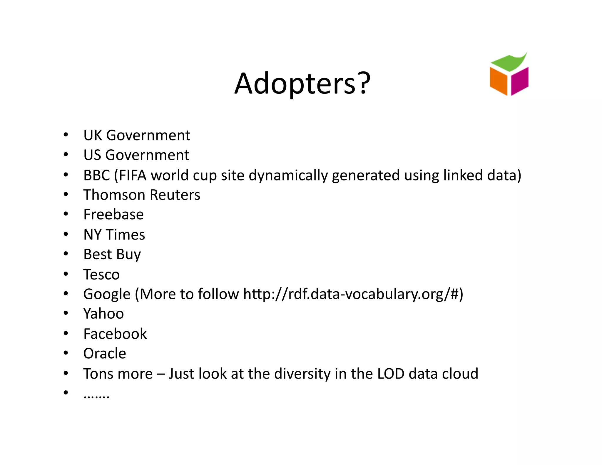 Adopters?	
  
•    UK	
  Government	
  
•    US	
  Government	
  
•    BBC	
  (FIFA	
  world	
  cup	
  site	
  dynamically	
  generated	
  using	
  linked	
  data)	
  
•    Thomson	
  Reuters	
  
•    Freebase	
  
•    NY	
  Times	
  
•    Best	
  Buy	
  
•    Tesco	
  
•    Google	
  (More	
  to	
  follow	
  hZp://rdf.data-­‐vocabulary.org/#)	
  
•    Yahoo	
  
•    Facebook	
  
•    Oracle	
  
•    Tons	
  more	
  –	
  Just	
  look	
  at	
  the	
  diversity	
  in	
  the	
  LOD	
  data	
  cloud	
  
•    …….	
  
 