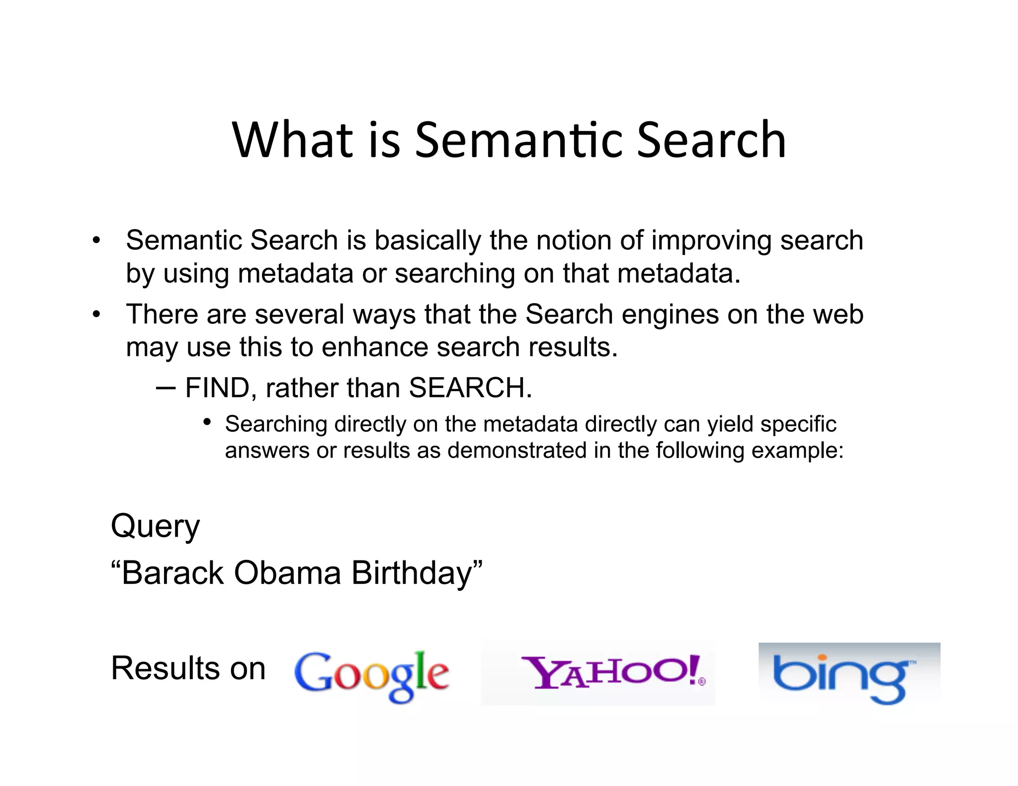What	
  is	
  Seman)c	
  Search	
  
•  Semantic Search is basically the notion of improving search
   by using metadata or searching on that metadata.
•  There are several ways that the Search engines on the web
   may use this to enhance search results.
     –  FIND, rather than SEARCH.
         •  Searching directly on the metadata directly can yield specific
            answers or results as demonstrated in the following example:


 Query
 “Barack Obama Birthday”

 Results on
 