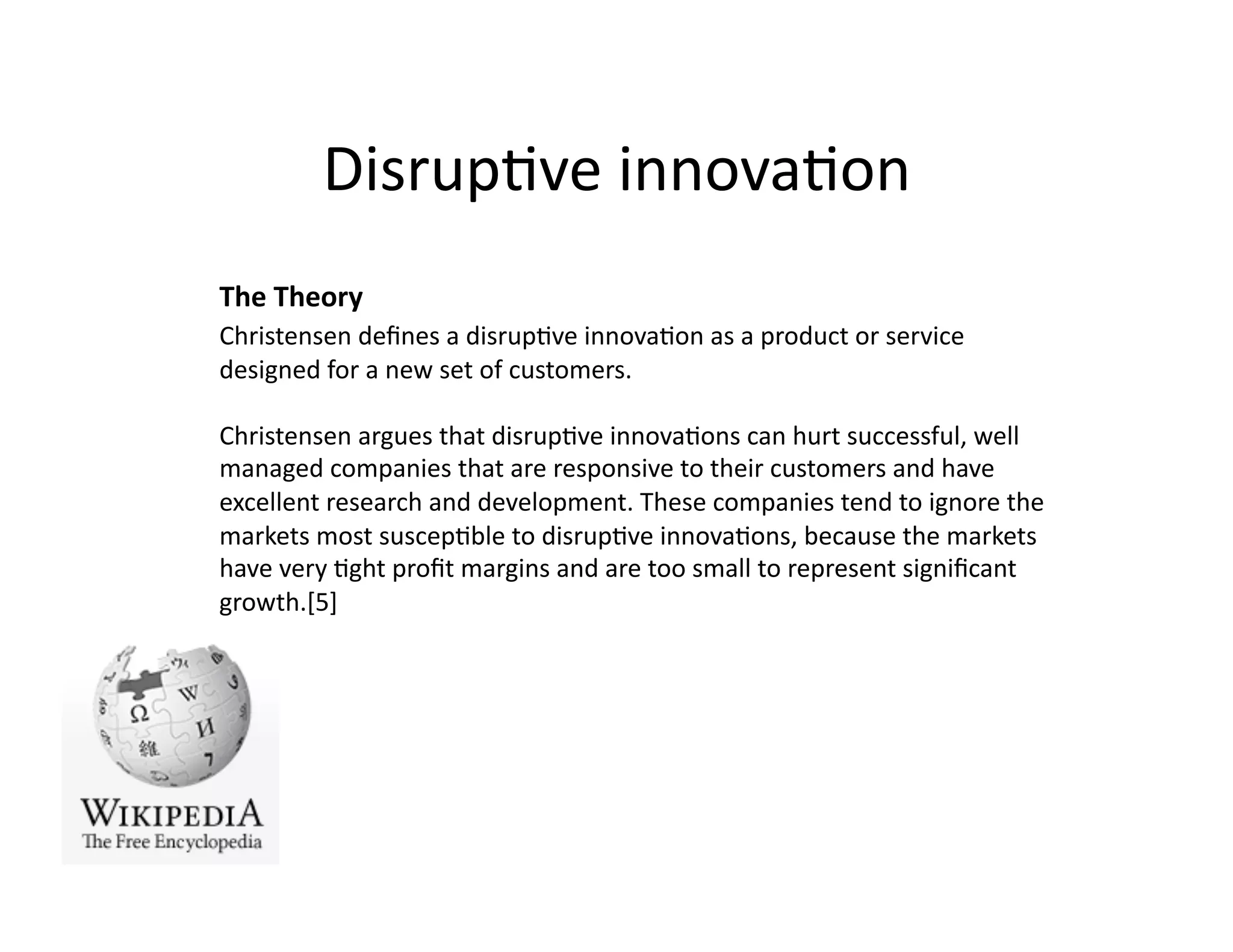 Disrup)ve	
  innova)on	
  
The	
  Theory	
  
Christensen	
  deﬁnes	
  a	
  disrup)ve	
  innova)on	
  as	
  a	
  product	
  or	
  service	
  
designed	
  for	
  a	
  new	
  set	
  of	
  customers.	
  

Christensen	
  argues	
  that	
  disrup)ve	
  innova)ons	
  can	
  hurt	
  successful,	
  well	
  
managed	
  companies	
  that	
  are	
  responsive	
  to	
  their	
  customers	
  and	
  have	
  
excellent	
  research	
  and	
  development.	
  These	
  companies	
  tend	
  to	
  ignore	
  the	
  
markets	
  most	
  suscep)ble	
  to	
  disrup)ve	
  innova)ons,	
  because	
  the	
  markets	
  
have	
  very	
  )ght	
  proﬁt	
  margins	
  and	
  are	
  too	
  small	
  to	
  represent	
  signiﬁcant	
  
growth.[5]	
  
 
