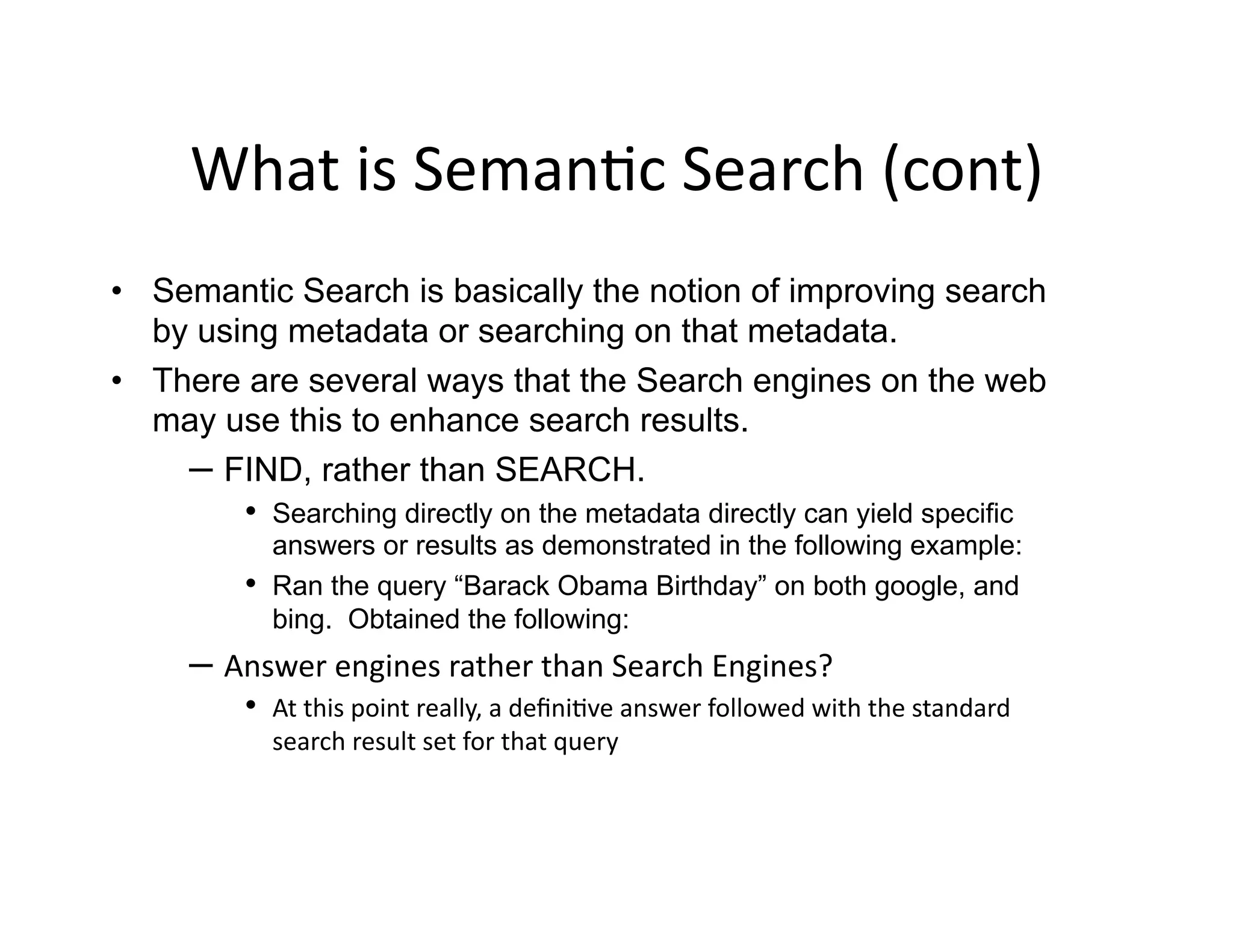 What	
  is	
  Seman)c	
  Search	
  (cont)	
  
•  Semantic Search is basically the notion of improving search
   by using metadata or searching on that metadata.
•  There are several ways that the Search engines on the web
   may use this to enhance search results.
     –  FIND, rather than SEARCH.
         •  Searching directly on the metadata directly can yield specific
                answers or results as demonstrated in the following example:
           •    Ran the query “Barack Obama Birthday” on both google, and
                bing. Obtained the following:
      –  Answer	
  engines	
  rather	
  than	
  Search	
  Engines?	
  
           •  At	
  this	
  point	
  really,	
  a	
  deﬁni)ve	
  answer	
  followed	
  with	
  the	
  standard	
  
                search	
  result	
  set	
  for	
  that	
  query	
  
 