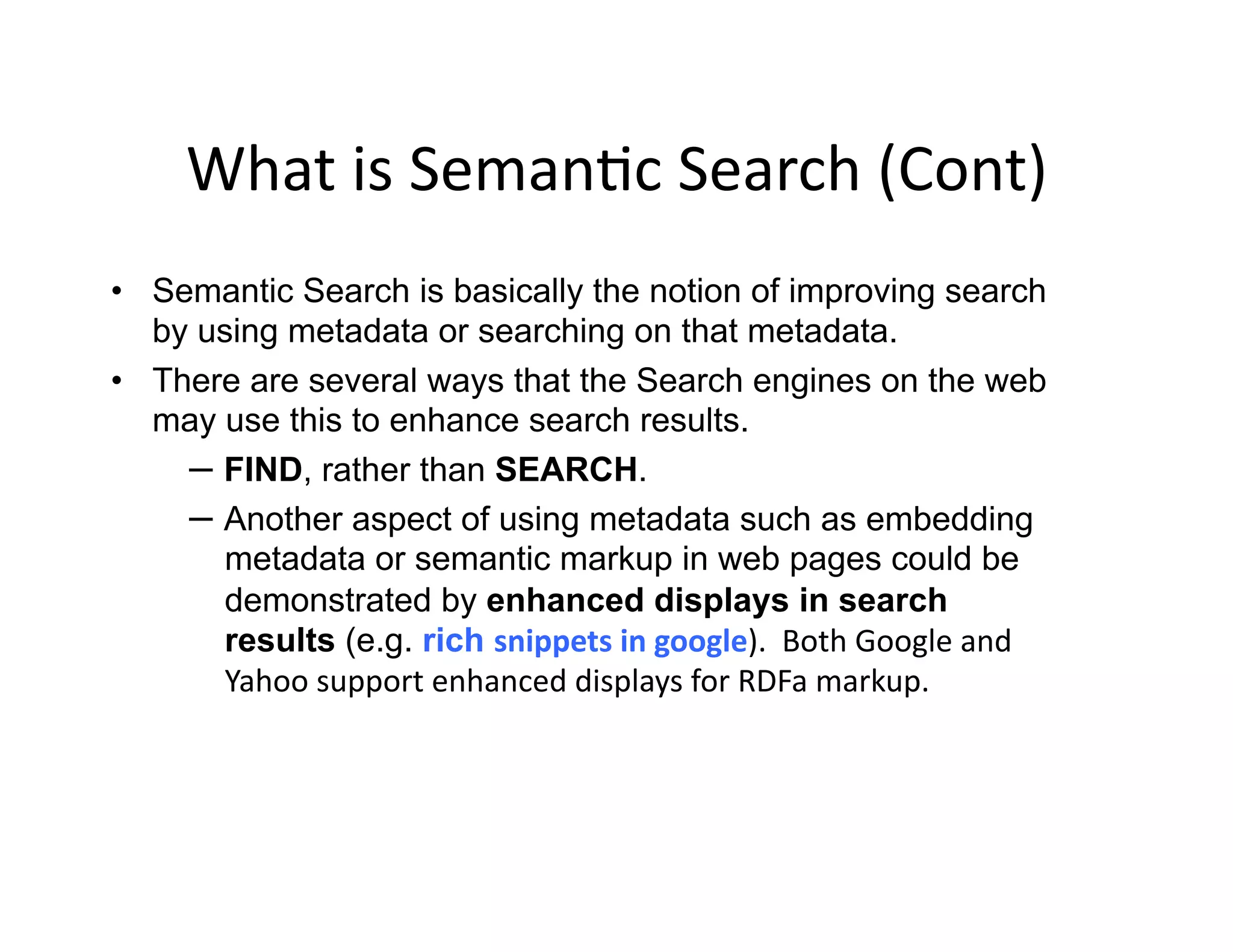 What	
  is	
  Seman)c	
  Search	
  (Cont)	
  
•  Semantic Search is basically the notion of improving search
   by using metadata or searching on that metadata.
•  There are several ways that the Search engines on the web
   may use this to enhance search results.
     –  FIND, rather than SEARCH.
     –  Another aspect of using metadata such as embedding
        metadata or semantic markup in web pages could be
        demonstrated by enhanced displays in search
        results (e.g. rich snippets	
  in	
  google).	
  	
  Both	
  Google	
  and	
  
        Yahoo	
  support	
  enhanced	
  displays	
  for	
  RDFa	
  markup.	
  	
  	
  
 